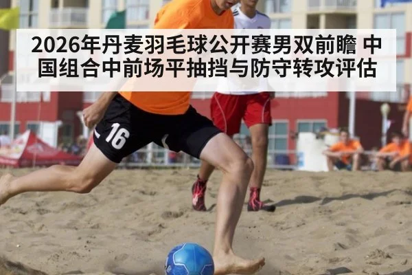 2026年丹麦羽毛球公开赛男双前瞻 中国组合中前场平抽挡与防守转攻评估