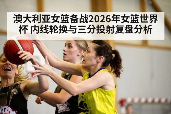 澳大利亚女篮备战2026年女篮世界杯 内线轮换与三分投射复盘分析