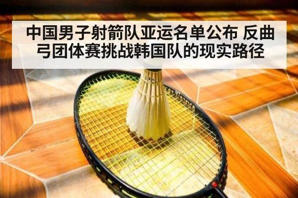 中国男子射箭队亚运名单公布 反曲弓团体赛挑战韩国队的现实路径
